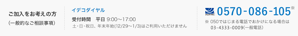 ご加入をお考えの方（一般的なご相談事項）：イデコダイヤル　0570-086-105、 050ではじまる電話でおかけになる場合は045-330-8120（一般電話）。 受付時間は平日の朝10時から20時、 土日は朝10時から16時まで。祝日、年末年始（12月29日から1月3日）はご利用いただけません。