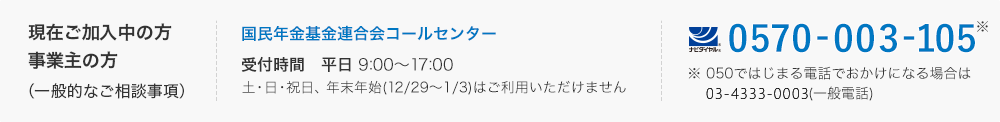 現在ご加入中の方・事業主の方（一般的なご相談事項）：国民年金基金連合会コールセンター　0570-003-105、 受付時間は平日の朝9時から17時30分まで。（050ではじまる電話でおかけになる場合は03-6632-2724）土曜・日曜・祝日、年末年始（12月29日から1月3日）はご利用いただけません。