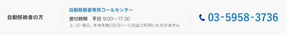 自動移換者の方： 自動移換者専用コールセンター　03-5958-3736、受付時間は平日の朝9時から17時30分まで。土曜・日曜・祝日、年末年始（12月31日から1月3日）はご利用いただけません。